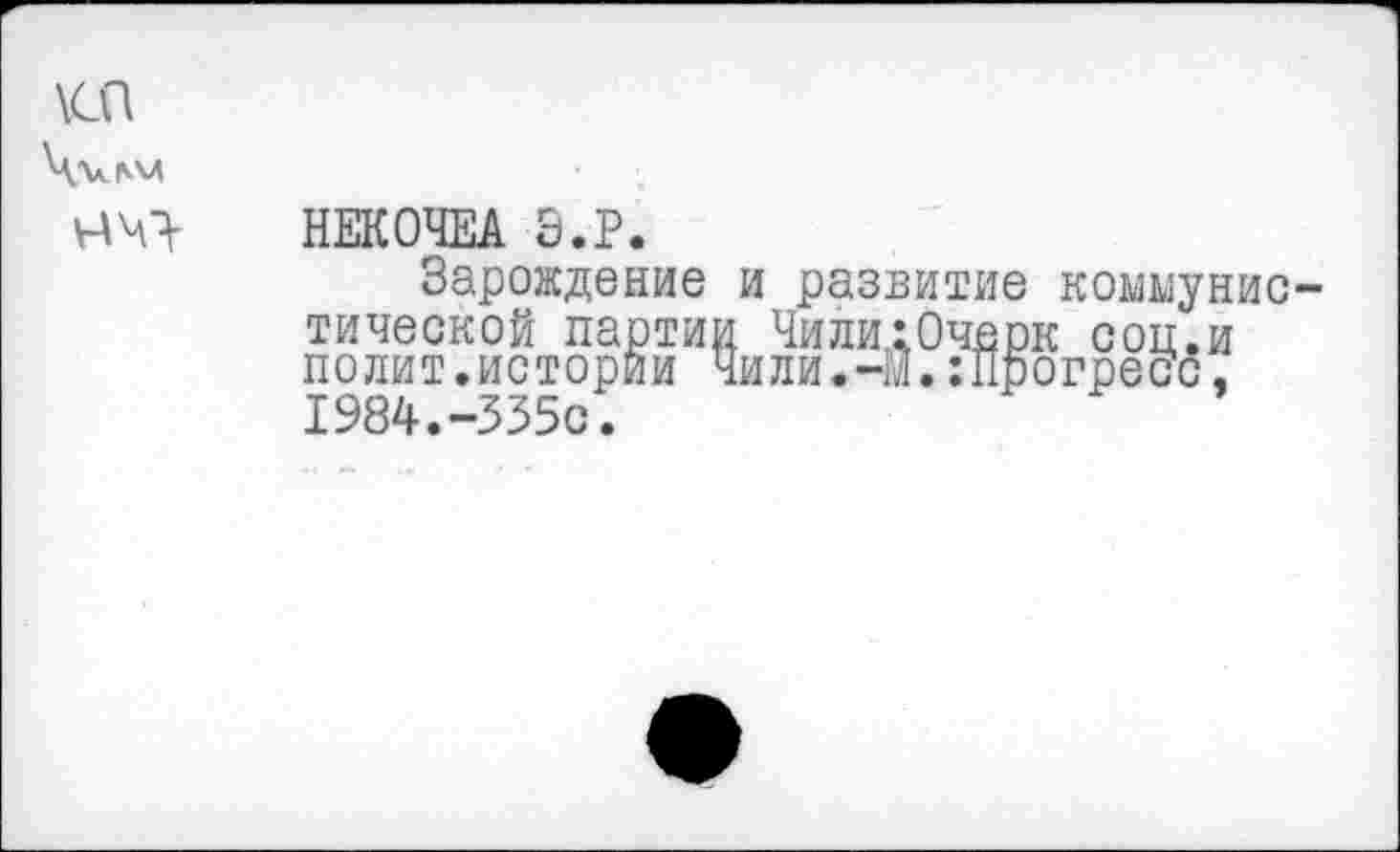 ﻿\сп Ч^ПАЛ
НЕКОЧЕА Э.Р.
Зарождение и развитие коммунис тической партии ЧилигОчерк соц.и полит.истории Чили.-м.:Прогрепс, 1984.-335с.